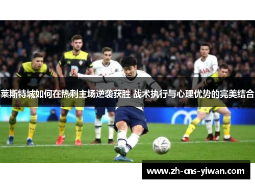 莱斯特城如何在热刺主场逆袭获胜 战术执行与心理优势的完美结合