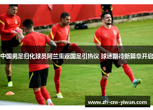 中国男足归化球员阿兰重返国足引热议 球迷期待新篇章开启